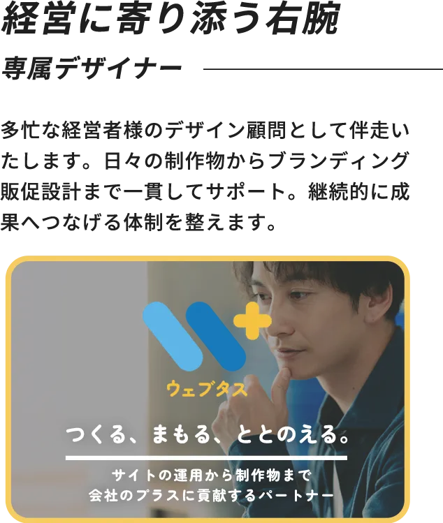 経営に寄り添う右腕 専属デザイナー 多忙な経営者様のデザイン顧問として伴走いたします。日々の制作物からブランディング販促設計まで一貫してサポート。継続的に成果へつなげる体制を整えます。 ウェブタス